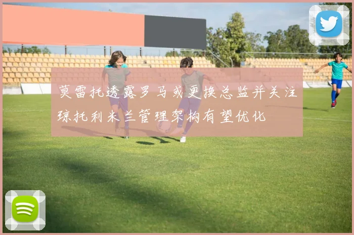 莫雷托透露罗马或更换总监并关注琼托利米兰管理架构有望优化