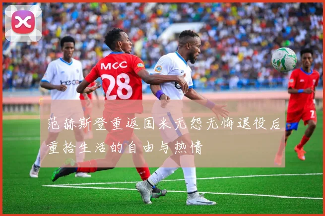 范赫斯登重返国米无怨无悔退役后重拾生活的自由与热情