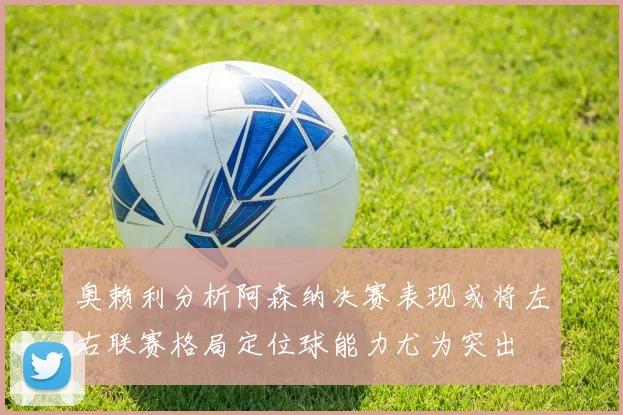 奥赖利分析阿森纳决赛表现或将左右联赛格局定位球能力尤为突出