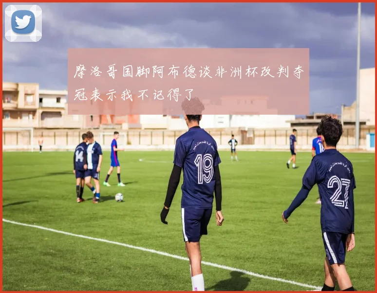 摩洛哥国脚阿布德谈非洲杯改判夺冠表示我不记得了