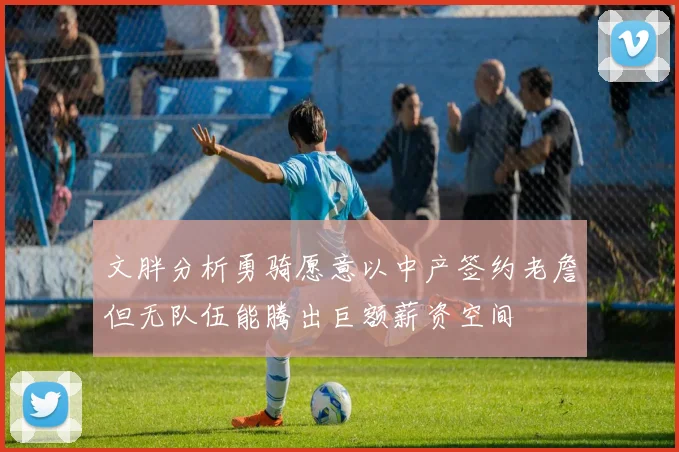 文胖分析勇骑愿意以中产签约老詹但无队伍能腾出巨额薪资空间