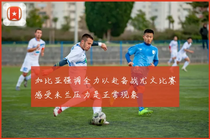 加比亚强调全力以赴备战尤文比赛感受米兰压力是正常现象