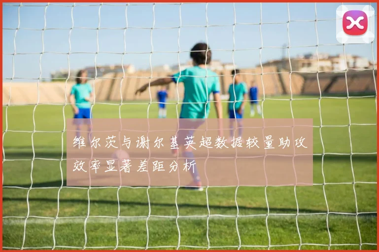 维尔茨与谢尔基英超数据较量助攻效率显著差距分析
