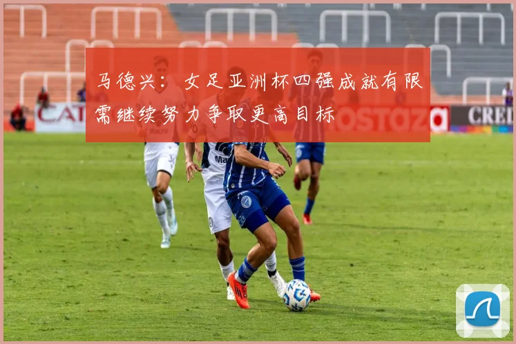 马德兴：女足亚洲杯四强成就有限需继续努力争取更高目标