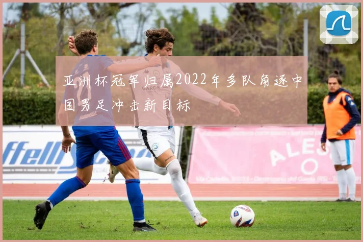 亚洲杯冠军归属2022年多队角逐中国男足冲击新目标