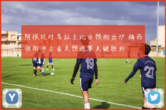 阿根廷对乌拉圭比分预测出炉 梅西领衔冲击南美预选赛关键胜利