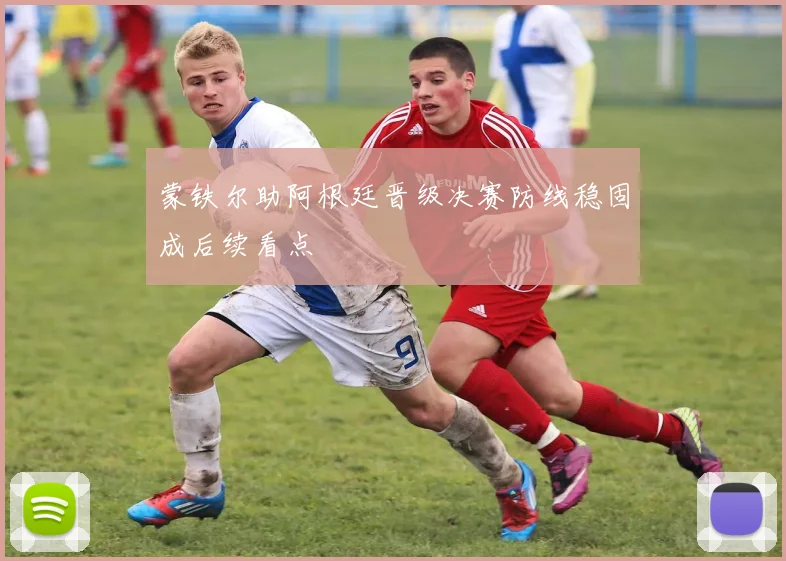 蒙铁尔助阿根廷晋级决赛防线稳固成后续看点